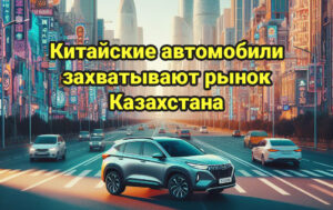Как китайские автомобили захватывают рынок Казахстана