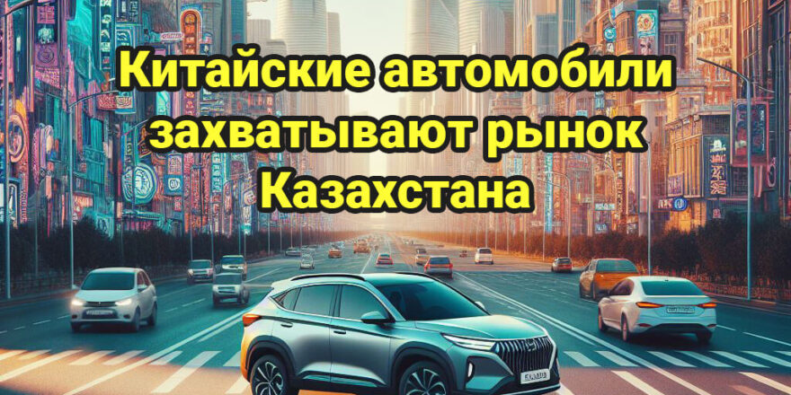 Как китайские автомобили захватывают рынок Казахстана